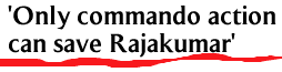 'Only commando action can save Rajakumar'